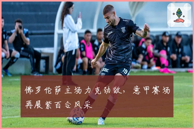 佛罗伦萨主场力克劲敌,意甲赛场再展紫百合风采