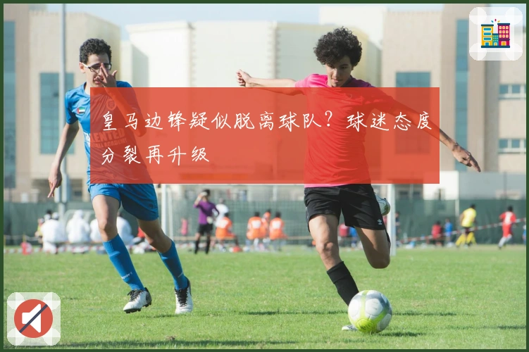 皇马边锋疑似脱离球队？球迷态度分裂再升级