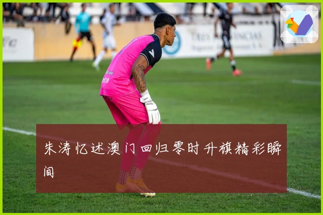 朱涛忆述澳门回归零时升旗精彩瞬间