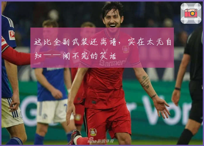 这比全副武装还离谱，实在太无自知——闹不完的笑话