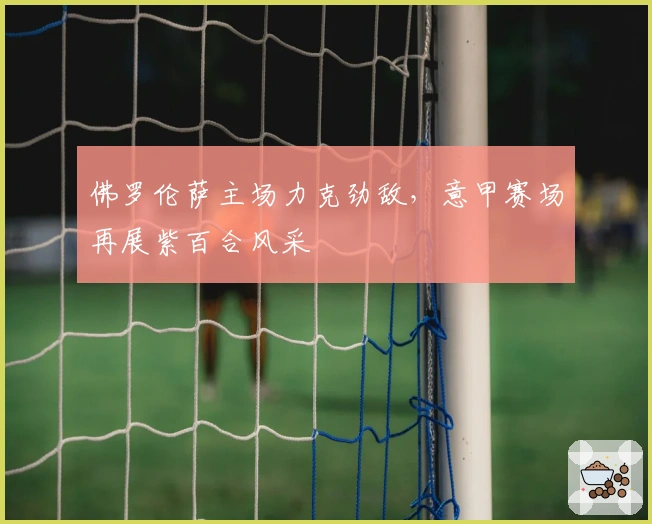 佛罗伦萨主场力克劲敌，意甲赛场再展紫百合风采