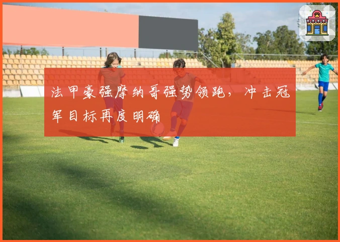 法甲豪强摩纳哥强势领跑,冲击冠军目标再度明确