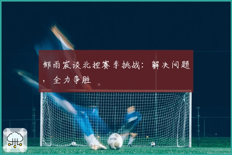 邹雨宸谈北控赛季挑战：解决问题，全力争胜