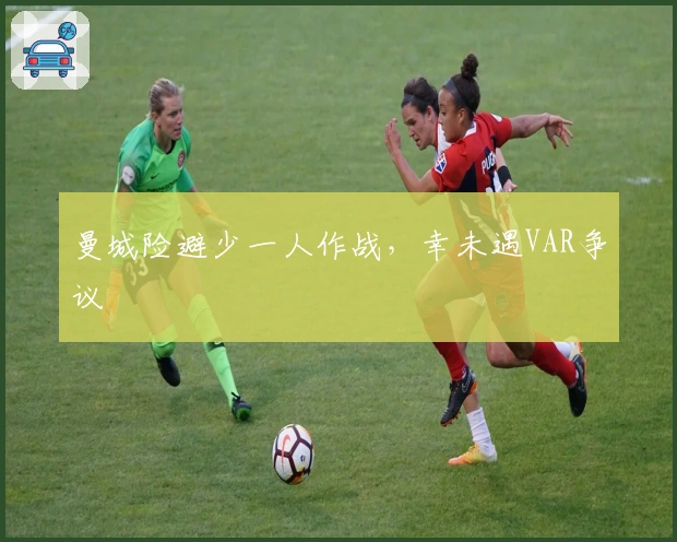 曼城险避少一人作战，幸未遇VAR争议