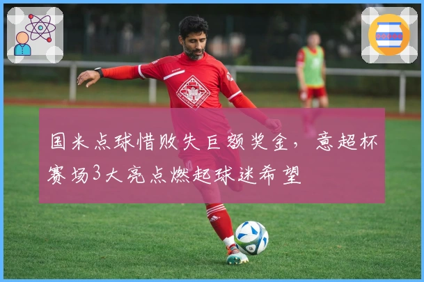 国米点球惜败失巨额奖金，意超杯赛场3大亮点燃起球迷希望