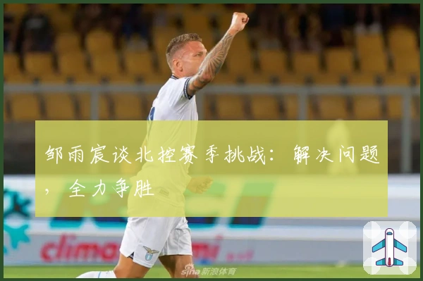 邹雨宸谈北控赛季挑战：解决问题，全力争胜