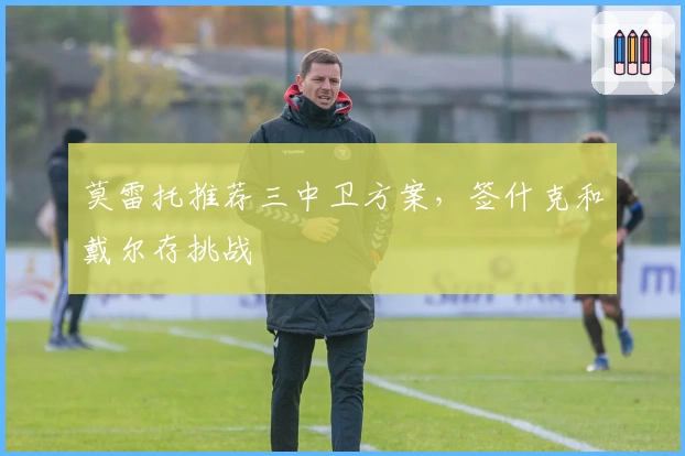 莫雷托推荐三中卫方案，签什克和戴尔存挑战