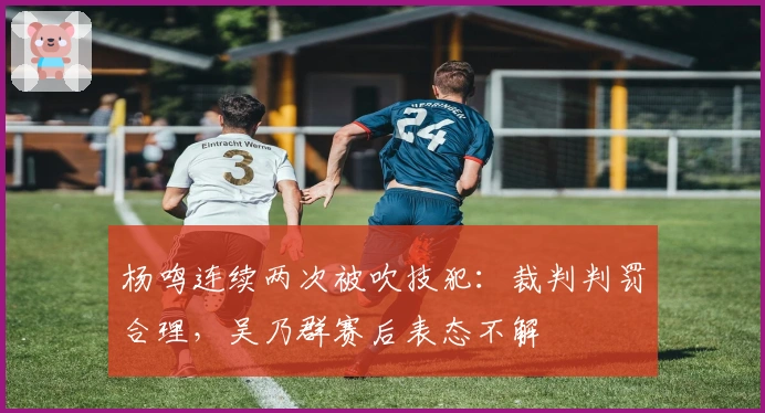 杨鸣连续两次被吹技犯：裁判判罚合理，吴乃群赛后表态不解